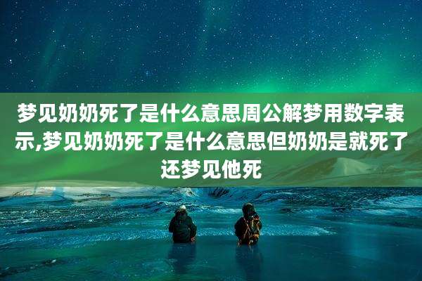 梦见奶奶死了是什么意思周公解梦用数字表示,梦见奶奶死了是什么意思但奶奶是就死了还梦见他死