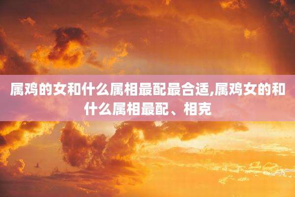 属鸡的女和什么属相最配最合适,属鸡女的和什么属相最配、相克