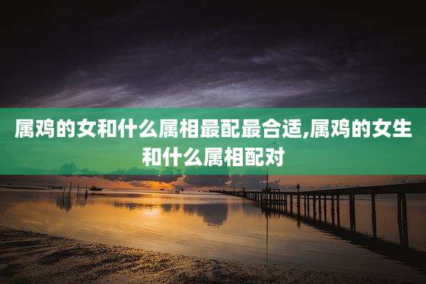 属鸡的女和什么属相最配最合适,属鸡的女生和什么属相配对