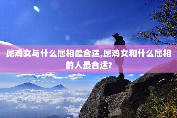 属鸡女与什么属相最合适,属鸡女和什么属相的人最合适?