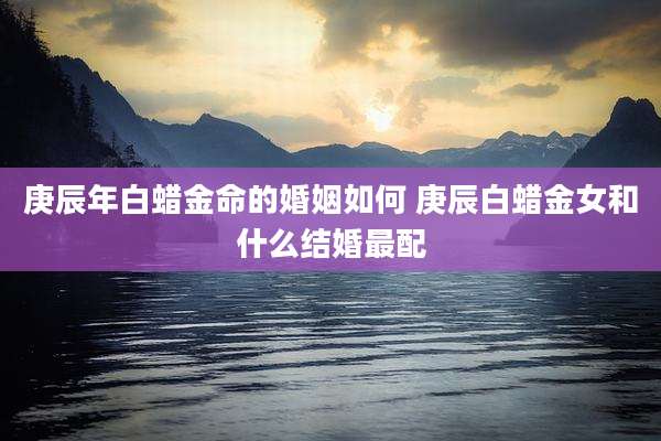 庚辰年白蜡金命的婚姻如何 庚辰白蜡金女和什么结婚最配