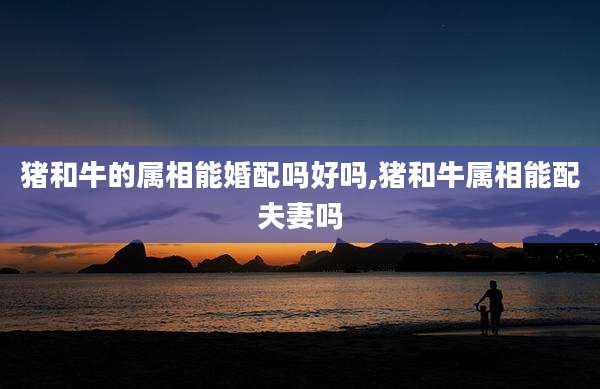 猪和牛的属相能婚配吗好吗,猪和牛属相能配夫妻吗