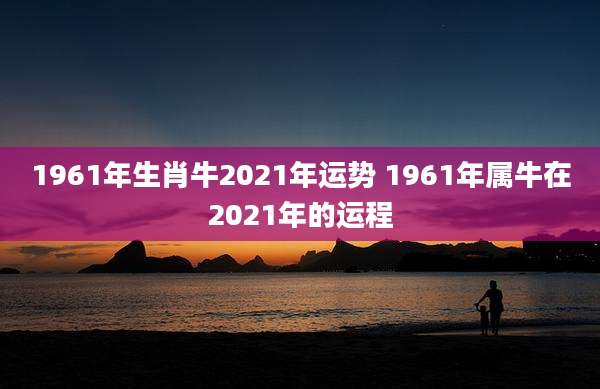 1961年生肖牛2021年运势 1961年属牛在2021年的运程