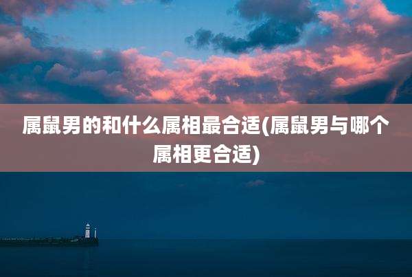 属鼠男的和什么属相最合适(属鼠男与哪个属相更合适)