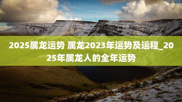 2025属龙运势 属龙2023年运势及运程_2025年属龙人的全年运势