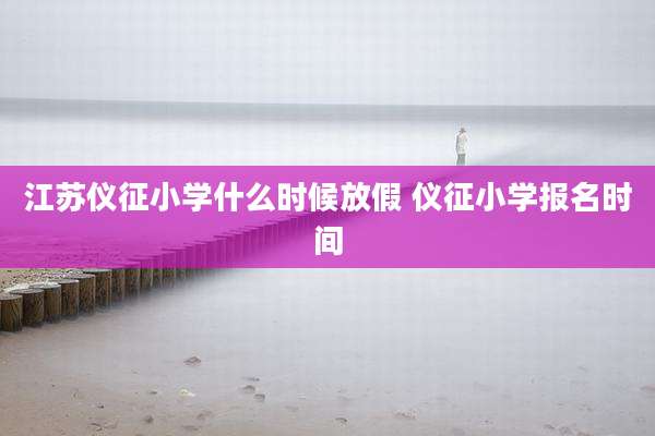 江苏仪征小学什么时候放假 仪征小学报名时间