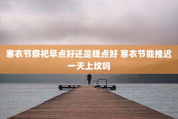 寒衣节祭祀早点好还是晚点好 寒衣节能推迟一天上坟吗