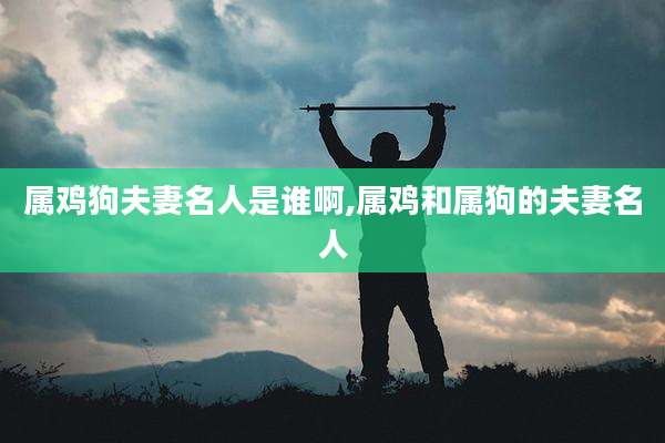 属鸡狗夫妻名人是谁啊,属鸡和属狗的夫妻名人