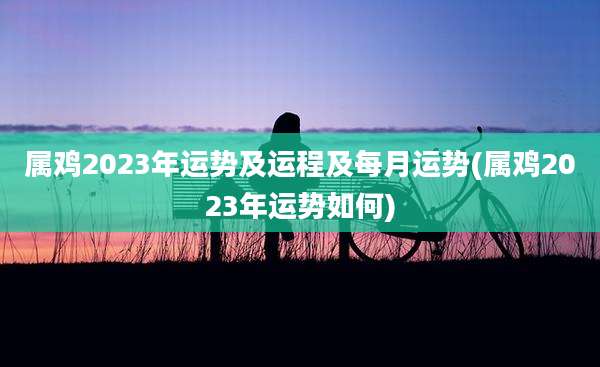 属鸡2023年运势及运程及每月运势(属鸡2023年运势如何)