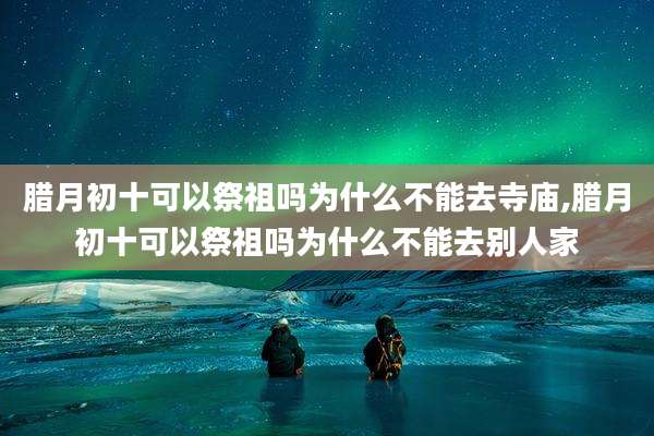 腊月初十可以祭祖吗为什么不能去寺庙,腊月初十可以祭祖吗为什么不能去别人家