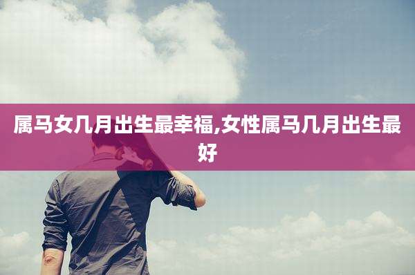 属马女几月出生最幸福,女性属马几月出生最好