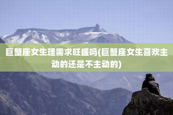 巨蟹座女生理需求旺盛吗(巨蟹座女生喜欢主动的还是不主动的)