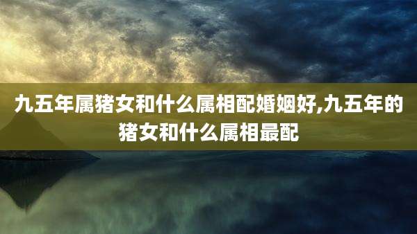 九五年属猪女和什么属相配婚姻好,九五年的猪女和什么属相最配