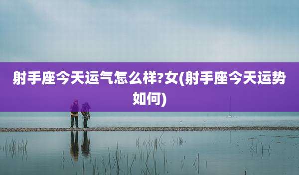 射手座今天运气怎么样?女(射手座今天运势如何)