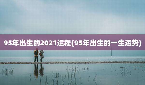 95年出生的2021运程(95年出生的一生运势)