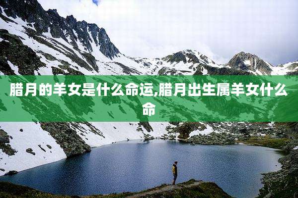 腊月的羊女是什么命运,腊月出生属羊女什么命
