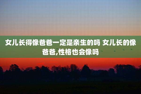 女儿长得像爸爸一定是亲生的吗 女儿长的像爸爸,性格也会像吗