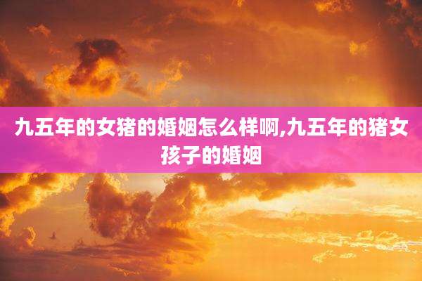 九五年的女猪的婚姻怎么样啊,九五年的猪女孩子的婚姻