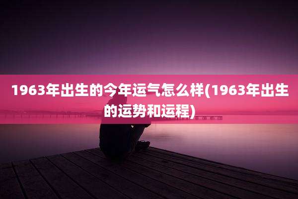 1963年出生的今年运气怎么样(1963年出生的运势和运程)