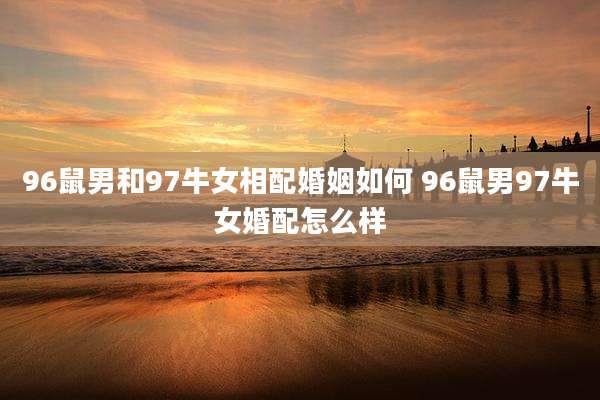 96鼠男和97牛女相配婚姻如何 96鼠男97牛女婚配怎么样