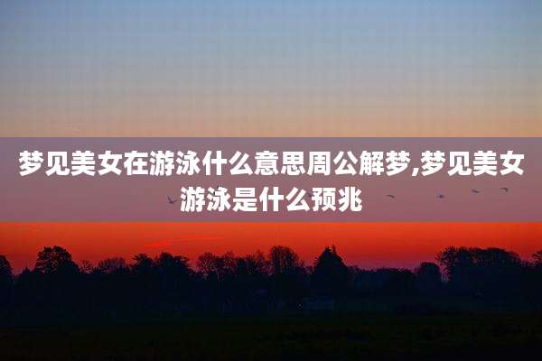 梦见美女在游泳什么意思周公解梦,梦见美女游泳是什么预兆