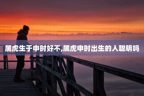 属虎生于申时好不,属虎申时出生的人聪明吗