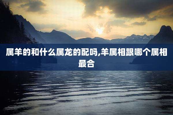 属羊的和什么属龙的配吗,羊属相跟哪个属相最合