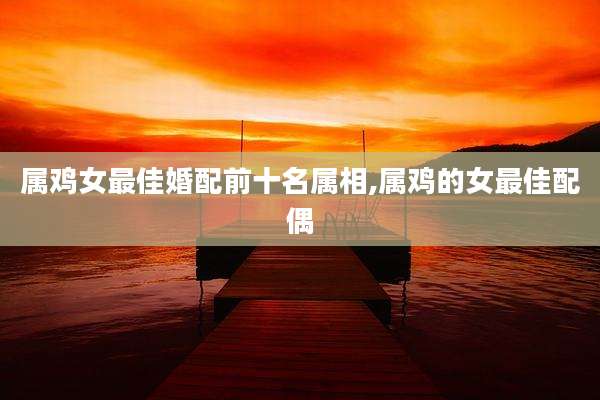 属鸡女最佳婚配前十名属相,属鸡的女最佳配偶