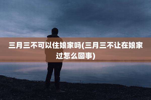三月三不可以住娘家吗(三月三不让在娘家过怎么回事)