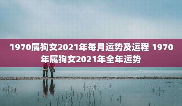 1970属狗女2021年每月运势及运程 1970年属狗女2021年全年运势