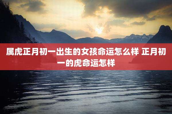 属虎正月初一出生的女孩命运怎么样 正月初一的虎命运怎样