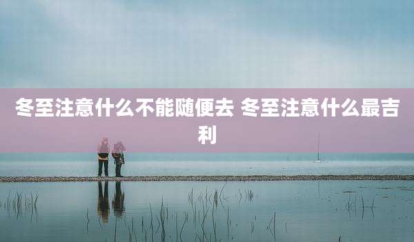 冬至注意什么不能随便去 冬至注意什么最吉利