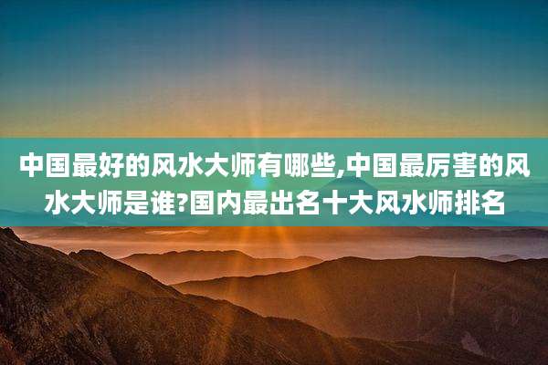 中国最好的风水大师有哪些,中国最厉害的风水大师是谁?国内最出名十大风水师排名