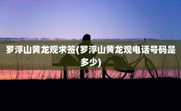 罗浮山黄龙观求签(罗浮山黄龙观电话号码是多少)