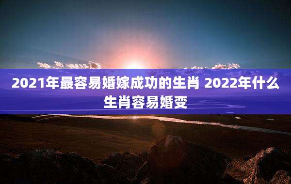 2021年最容易婚嫁成功的生肖 2022年什么生肖容易婚变