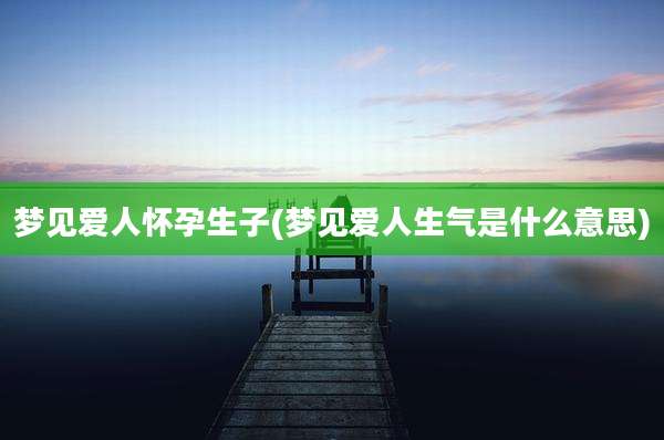 梦见爱人怀孕生子(梦见爱人生气是什么意思)