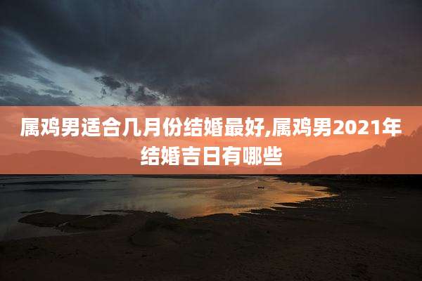 属鸡男适合几月份结婚最好,属鸡男2021年结婚吉日有哪些