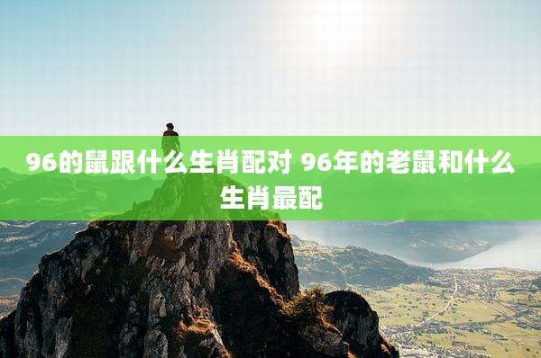 96的鼠跟什么生肖配对 96年的老鼠和什么生肖最配