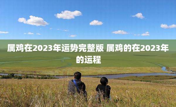 属鸡在2023年运势完整版 属鸡的在2023年的运程