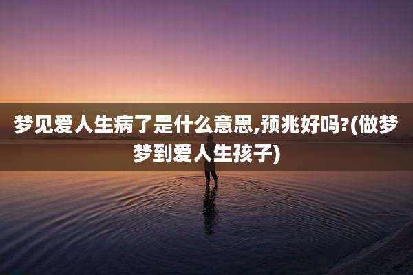 梦见爱人生病了是什么意思,预兆好吗?(做梦梦到爱人生孩子)