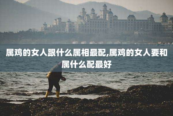 属鸡的女人跟什么属相最配,属鸡的女人要和属什么配最好