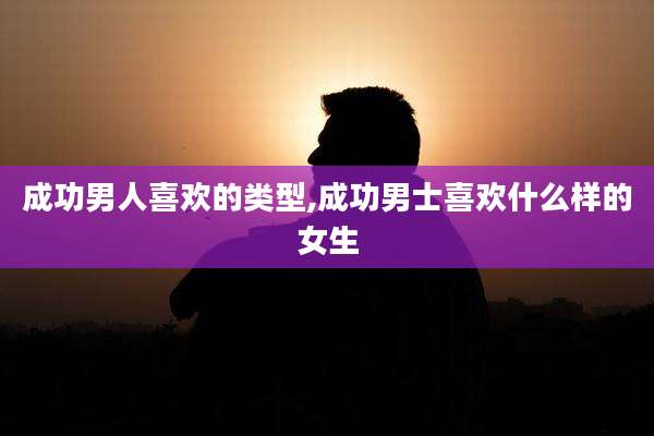 成功男人喜欢的类型,成功男士喜欢什么样的女生