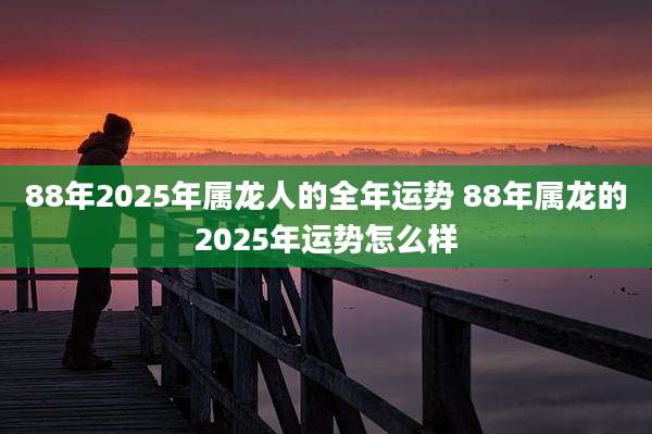 88年2025年属龙人的全年运势 88年属龙的2025年运势怎么样