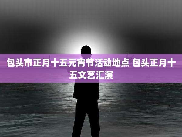包头市正月十五元宵节活动地点 包头正月十五文艺汇演