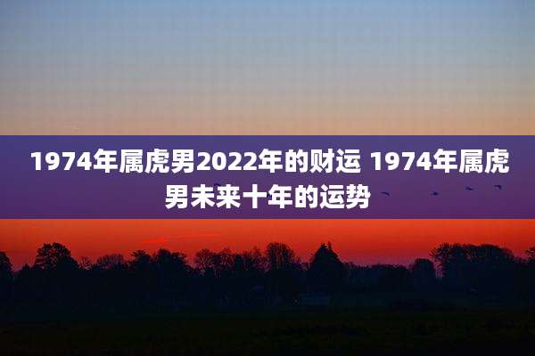 1974年属虎男2022年的财运 1974年属虎男未来十年的运势