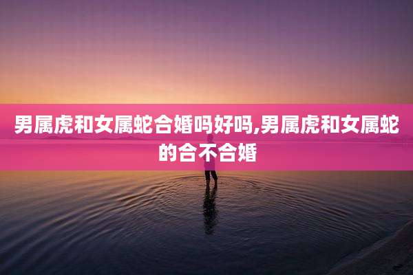 男属虎和女属蛇合婚吗好吗,男属虎和女属蛇的合不合婚