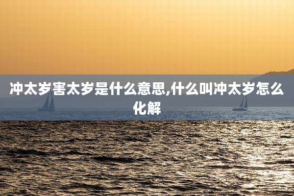 冲太岁害太岁是什么意思,什么叫冲太岁怎么化解