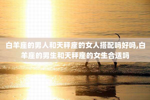 白羊座的男人和天秤座的女人搭配吗好吗,白羊座的男生和天秤座的女生合适吗