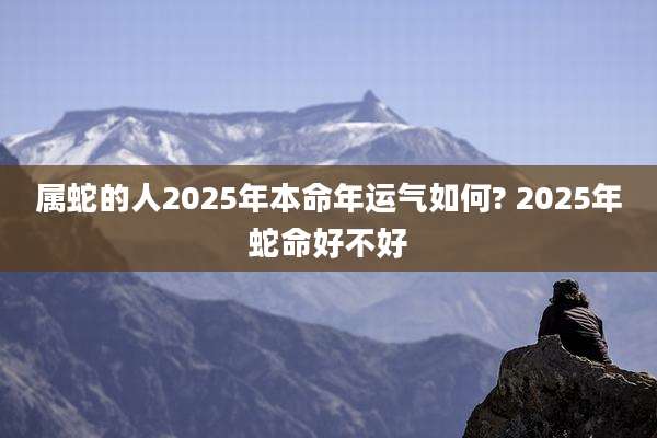 属蛇的人2025年本命年运气如何? 2025年蛇命好不好