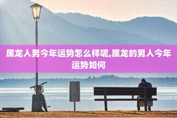 属龙人男今年运势怎么样呢,属龙的男人今年运势如何